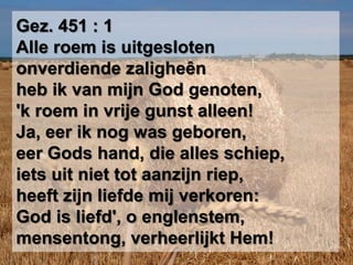 Gez. 451 : 1Alle roem is uitgeslotenonverdiende zaligheênheb ik van mijn God genoten,'k roem in vrije gunst alleen!Ja, eer ik nog was geboren,eer Gods hand, die alles schiep,iets uit niet tot aanzijn riep,heeft zijn liefde mij verkoren:God is liefd', o englenstem,mensentong, verheerlijkt Hem!