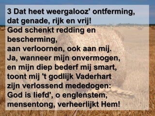 3 Dat heet weergalooz' ontferming,dat genade, rijk en vrij!God schenkt redding en bescherming,aan verloornen, ook aan mij.Ja, wanneer mijn onvermogen,en mijn diep bederf mij smart,toont mij 't godlijk Vaderhartzijn verlossend mededogen:God is liefd', o englenstem,mensentong, verheerlijkt Hem!