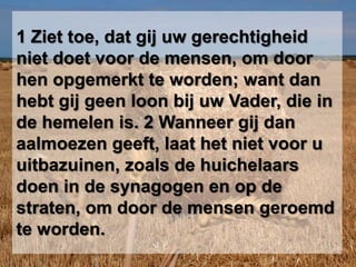 1 Ziet toe, dat gij uw gerechtigheid niet doet voor de mensen, om door hen opgemerkt te worden; want dan hebt gij geen loon bij uw Vader, die in de hemelen is. 2 Wanneer gij dan aalmoezen geeft, laat het niet voor u uitbazuinen, zoals de huichelaars doen in de synagogen en op de straten, om door de mensen geroemd te worden. 