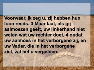Voorwaar, Ik zeg u, zij hebben hun loon reeds. 3 Maar laat, als gij aalmoezen geeft, uw linkerhand niet weten wat uw rechter doet, 4 opdat uw aalmoes in het verborgene zij, en uw Vader, die in het verborgene ziet, zal het u vergelden. 