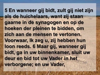 5 En wanneer gij bidt, zult gij niet zijn als de huichelaars, want zij staan gaarne in de synagogen en op de hoeken der pleinen te bidden, om zich aan de mensen te vertonen. Voorwaar, Ik zeg u, zij hebben hun loon reeds. 6 Maar gij, wanneer gij bidt, ga in uw binnenkamer, sluit uw deur en bid tot uw Vader in het verborgene; en uw Vader,