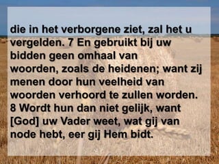 die in het verborgene ziet, zal het u vergelden. 7 En gebruikt bij uw bidden geen omhaal van woorden, zoals de heidenen; want zij menen door hun veelheid van woorden verhoord te zullen worden. 8 Wordt hun dan niet gelijk, want [God] uw Vader weet, wat gij van node hebt, eer gij Hem bidt.