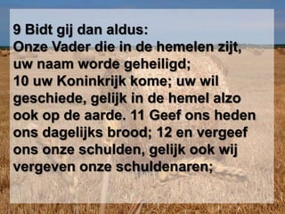 9 Bidt gij dan aldus: Onze Vader die in de hemelen zijt, uw naam worde geheiligd; 10 uw Koninkrijk kome; uw wil geschiede, gelijk in de hemel alzo ook op de aarde. 11 Geef ons heden ons dagelijks brood; 12 en vergeef ons onze schulden, gelijk ook wij vergeven onze schuldenaren; 