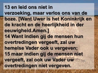 13 en leid ons niet in verzoeking, maar verlos ons van de boze. [Want Uwer is het Koninkrijk en de kracht en de heerlijkheid in der eeuwigheid.Amen.] 14 Want indien gij de mensen hun overtredingen vergeeft, zal uw hemelse Vader ook u vergeven; 15 maar indien gij de mensen niet vergeeft, zal ook uw Vader uw overtredingen niet vergeven.