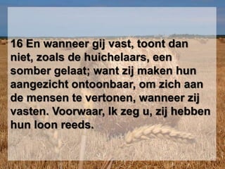 16 En wanneer gij vast, toont dan niet, zoals de huichelaars, een somber gelaat; want zij maken hun aangezicht ontoonbaar, om zich aan de mensen te vertonen, wanneer zij vasten. Voorwaar, Ik zeg u, zij hebben hun loon reeds.