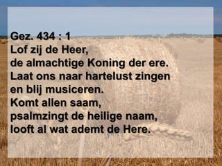 Gez. 434 : 1Lof zij de Heer, de almachtige Koning der ere.Laat ons naar hartelust zingen en blij musiceren.Komt allen saam,psalmzingt de heilige naam,looft al wat ademt de Here.