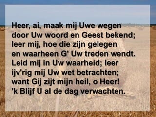  Heer, ai, maak mij Uwe wegen  door Uw woord en Geest bekend;  leer mij, hoe die zijn gelegen  en waarheen G' Uw treden wendt.  Leid mij in Uw waarheid; leerijv'rig mij Uw wet betrachten;  want Gij zijt mijn heil, o Heer!  'k Blijf U al de dag verwachten.