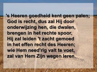  's Heeren goedheid kent geen palen;  God is recht, dus zal Hij door  onderwijzing hen, die dwalen,  brengen in het rechte spoor,  Hij zal leiden 't zacht gemoed  in het effen recht des Heeren;  wie Hem need'rig valt te voet,  zal van Hem Zijn wegen leren.