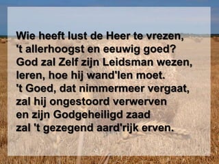   Wie heeft lust de Heer te vrezen,  't allerhoogst en eeuwig goed?  God zal Zelf zijn Leidsman wezen,  leren, hoe hij wand'len moet.  't Goed, dat nimmermeer vergaat,  zal hij ongestoord verwerven  en zijn Godgeheiligd zaad  zal 't gezegend aard'rijk erven.