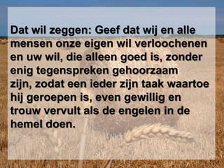 Dat wil zeggen: Geef dat wij en alle mensen onze eigen wil verloochenen en uw wil, die alleen goed is, zonder enig tegenspreken gehoorzaam zijn, zodat een ieder zijn taak waartoe hij geroepen is, even gewillig en trouw vervult als de engelen in de hemel doen. 	