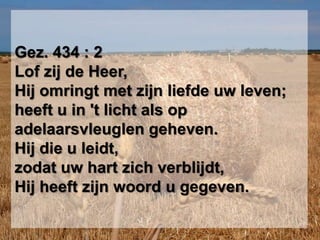 Gez. 434 : 2Lof zij de Heer, Hij omringt met zijn liefde uw leven;heeft u in 't licht als op adelaarsvleuglen geheven.Hij die u leidt,zodat uw hart zich verblijdt,Hij heeft zijn woord u gegeven.