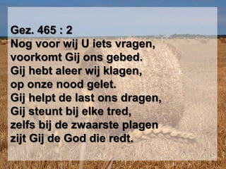 Gez. 465 : 2Nog voor wij U iets vragen,voorkomt Gij ons gebed.Gij hebt aleer wij klagen,op onze nood gelet.Gij helpt de last ons dragen,Gij steunt bij elke tred,zelfs bij de zwaarste plagenzijt Gij de God die redt.
