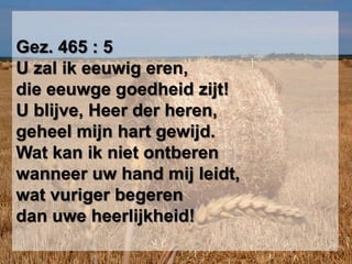 Gez. 465 : 5U zal ik eeuwig eren,die eeuwge goedheid zijt!U blijve, Heer der heren,geheel mijn hart gewijd.Wat kan ik niet ontberenwanneer uw hand mij leidt,wat vuriger begerendan uwe heerlijkheid!