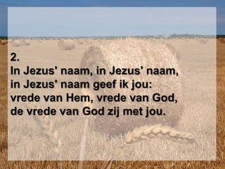 2.In Jezus' naam, in Jezus' naam,in Jezus' naam geef ik jou:vrede van Hem, vrede van God,de vrede van God zij met jou.
