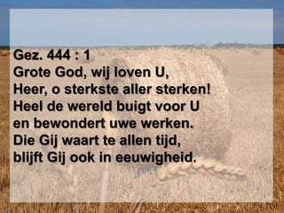 Gez. 444 : 1Grote God, wij loven U,Heer, o sterkste aller sterken!Heel de wereld buigt voor Uen bewondert uwe werken.Die Gij waart te allen tijd,blijft Gij ook in eeuwigheid.
