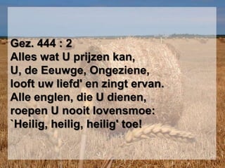 Gez. 444 : 2Alles wat U prijzen kan,U, de Eeuwge, Ongeziene,looft uw liefd' en zingt ervan.Alle englen, die U dienen,roepen U nooit lovensmoe:`Heilig, heilig, heilig' toe!