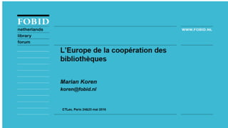 L’Europe de la coopera.on
des bibliotheques
Marian	Koren,	FOBID	Netherlands	Library	Forum	
	
	
CTLes,	BULAC	Paris,	24-25	mai	2016	
 