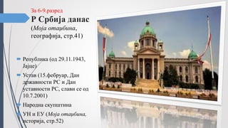 За 6-9.разред
Р Србија данас
(Моја отаџбина,
географија, стр.41)
 Република (од 29.11.1943,
Јајце)
 Устав (15.фебруар, Дан
државности РС и Дан
уставности РС, слави се од
10.7.2001)
 Народна скупштина
 УН и ЕУ (Моја отаџбина,
историја, стр.52)
 
