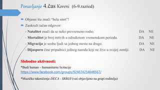 Ponavljanje 4.čas Koreni (6-9.razred)
 Objasni šta znači “bela smrt”!
 Zaokruži tačan odgovor:
- Natalitet znači da se neko prevremeno rodio. DA NE
- Mortalitet je broj mrtvih u određenom vremenskom periodu. DA NE
- Migracija je seoba ljudi sa jednog mesta na drugo. DA NE
- Dijasporu čine pripadnici jednog naroda koji ne žive u svojoj zemlji. DA NE
Slobodne aktivnosti:
*Budi human – humanitarne licitacije
https://www.facebook.com/groups/924674254648567/
*Muzičko takmičenje DECA - SRBIJI (već objavljeno na grupi roditelja)
 