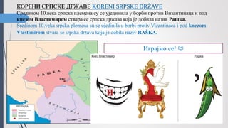 КОРЕНИ СРПСКЕ ДРЖАВЕ KORENI SRPSKE DRŽAVE
Средином 10.века српска племена су се ујединила у борби против Византинаца и под
кнезом Властимиром ствара се српска држава која је добила назив Рашка.
Sredinom 10.veka srpska plemena su se ujedinila u borbi protiv Vizantinaca i pod knezom
Vlastimirom stvara se srpska država koja je dobila naziv RAŠKA.
Играјмо се! 
 