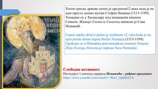 Успон српске државе почео је средином12.века када је на
њен престо дошао жупан Стефан Немања (1113-1199).
Упокојио се у Хиландару под монашким именом
Симеон. Житије Светога Симеона написао је Сава
Немањић.
Uspon srpske države počeo je sredinom 12.veka kada je na
njen presto došao župan Stefan Nemanja (1113-1199).
Upokojio se u Hilandaru pod monaškim imenom Simeon.
Žitije Svetoga Simeona je napisao Sava Nemanjić.
Слободна активност
Погледајте 1.епизоду серијала Немањићи – рађање краљевине
https://www.youtube.com/watch?v=Rm1_OpKKE2A
 
