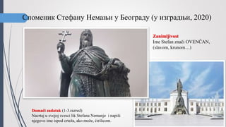 Споменик Стефану Немањи у Београду (у изградњи, 2020)
Domaći zadatak (1-3.razred)
Nacrtaj u svojoj svesci lik Stefana Nemanje i napiši
njegovo ime ispod crteža, ako može, ćirilicom.
Zanimljivost
Ime Stefan znači OVENČAN,
(slavom, krunom…)
 