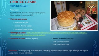 СРПСКЕ СЛАВЕ
SRPSKE SLAVE
*ПРОЧИТАЈ:
Вук Ст.Караџић, Живот и обичаји народа српског
(Међу својима , 8.разр., стр. 109)
• Светац заштитник
- породице и куће
- школе (Свети Сава)
- храмовна слава цркве
• Обичаји за славе (https://stil.kurir.rs/lifestyle/72027/pocela-je-sezona-slava-kako-se-svetkuje-i-
sta-se-poklanja-domacinima-prema-tradiciji)
• Јеловник за славе (посно, мрсно) Слободна активност за 6-9.разр.:
- ППТ – Славски јеловник
- ППТ – Све српске славе
Напомена. На онлајн часу разговарамо о томе коју кућну славу славите, који обичаји постоје за
славе и која се јела спремају.
 