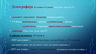 Демографија За ученике 6-9. разред: Моја отаџ. геогр.стр.75)
• наталитет, морталитет, миграције (емигр.и имигр.)
• Р Србија: националност - српска; службени језик – српски;
служб.писмо - ћирилица; православна исповест (претежно)
• дијаспора (Моја отаџ. геогр. стр.97)
Слободна активност (6-9.разр.):
- ППТ или плакат – Српска дијаспора у регији Копер / у Р Словенији
(срп.правосл.цркве, срп.доп.школе у свету, срп.друшта/удружења...)
- ППТ или плакат – Српско – словеначке везе (историјски и културни догађаји...)
 