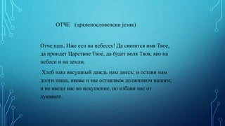 ОТЧЕ (црквенословенски језик)
Отче наш, Иже еси на небесех! Да святится имя Твое,
да приидет Царствие Твое, да будет воля Твоя, яко на
небеси и на земли.
Хлеб наш насущный даждь нам днесь; и остави нам
долги наша, якоже и мы оставляем должником нашим;
и не введи нас во искушение, но избави нас от
лукаваго.
 