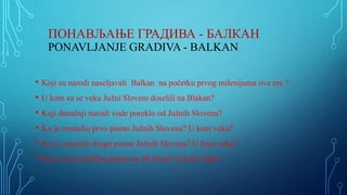 ПОНАВЉАЊЕ ГРАДИВА - БАЛКАН
PONAVLJANJE GRADIVA - BALKAN
• Koji su narodi naseljavali Balkan na početku prvog milenijuma ove ere ?
• U kom su se veku Južni Sloveni doselili na Blakan?
• Koji današnji narodi vode poreklo od Južnih Slovena?
• Ko je osmislio prvo pismo Južnih Slovena? U kom veku?
• Ko je osmislio drugo pismo Južnih Slovena? U kom veku?
• Ko je sveo ćirilićno pismo na 30 slova? U kom veku?
 