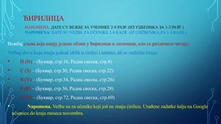 ЋИРИЛИЦA
НАПОМЕНА. ДАТЕ СУ ВЕЖБЕ ЗА УЧЕНИКЕ 2-9.РАЗР. (ИЗ УЏБЕНИКА ЗА 1-3.РАЗР. )
NAPOMENA. DATE SU VEŽBE ZA UČENIKE 2-9.RAZR. (IZ UDŽBENIKA ZA 1-3.RAZR.)
Вежбај слова која имају једнак облик у ћирилици и латиници, али се различито читају:
Vežbaj slova koja imaju jednak oblik u ćirilici i latinici, ali se različito čitaju:
• Н (N) – (Буквар, стр.16, Радна свеска, стр.8)
• С (S) – (Буквар, стр.30, Радна свеска, стр.22)
• В (V) – (Буквар, стр.34, Радна свеска, стр.26)
• Р (R) – (Буквар, стр.36, Радна свеска, стр.28)
• X (H) – (Буквар, стр.72, Радна свеска, стр.69)
• Napomena. Vežbe su za učenike koji još ne znaju ćirilicu. Urađene zadatke šalju na Google
učionicu do kraja meseca novembra.
 