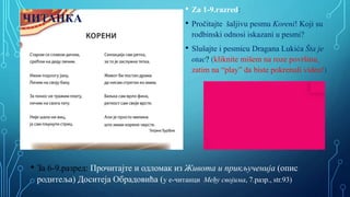 • Za 1-9.razred:
• Pročitajte šaljivu pesmu Koreni! Koji su
rodbinski odnosi iskazani u pesmi?
• Slušajte i pesmicu Dragana Lukića Šta je
otac? (kliknite mišem na roze površinu,
zatim na “play” da biste pokrenuli video!)
• За 6-9.разред: Прочитајте и одломак из Живота и прикљученија (опис
родитеља) Доситеја Обрадoвића (у е-читанци Међу својима, 7.разр., str.93)
ЧИТАНКА
 