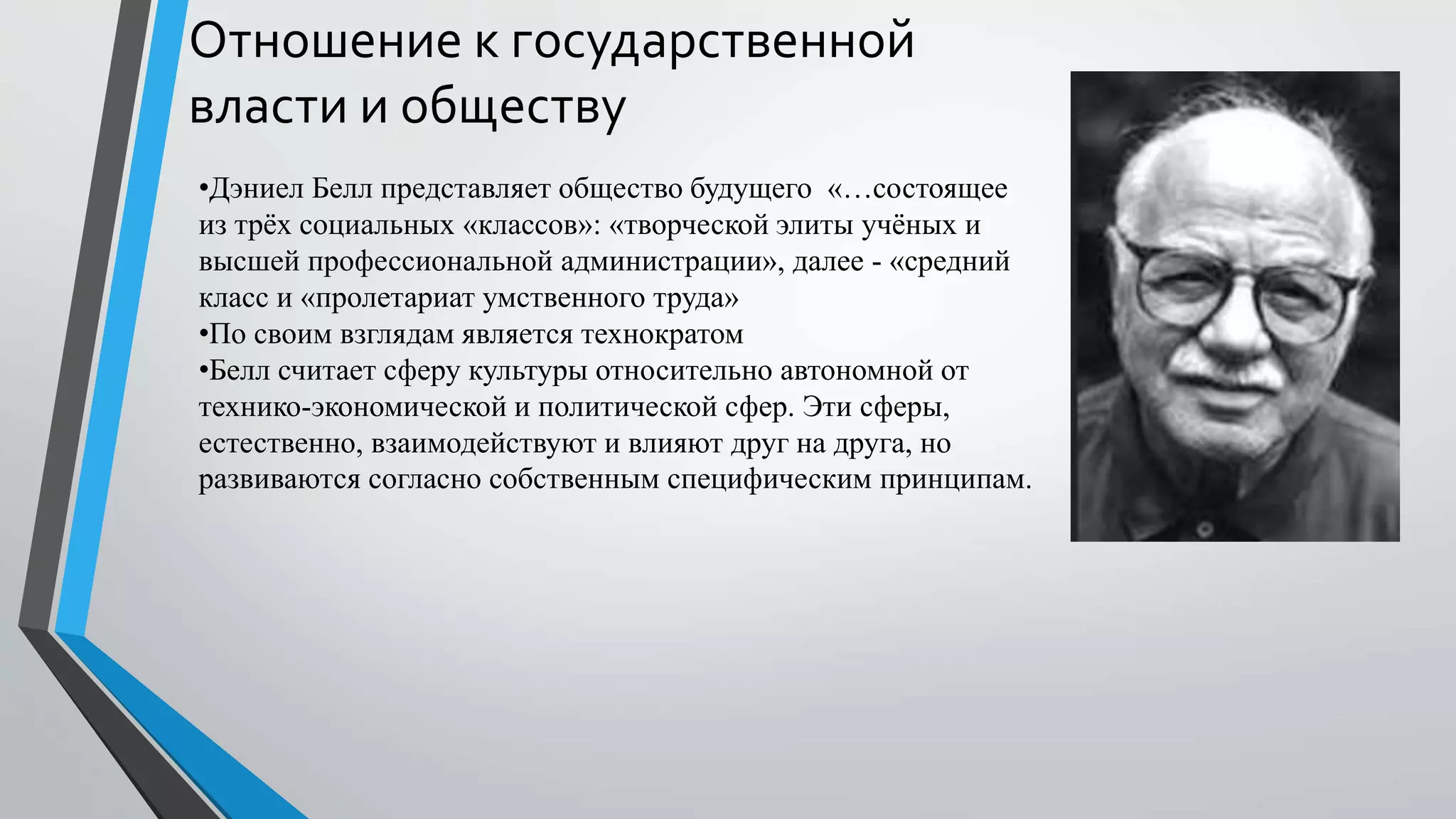 Отношение к государственной
власти и обществу
•Дэниел Белл представляет общество будущего «…состоящее
из трёх социальных «классов»: «творческой элиты учёных и
высшей профессиональной администрации», далее - «средний
класс и «пролетариат умственного труда»
•По своим взглядам является технократом
•Белл считает сферу культуры относительно автономной от
технико-экономической и политической сфер. Эти сферы,
естественно, взаимодействуют и влияют друг на друга, но
развиваются согласно собственным специфическим принципам.
 