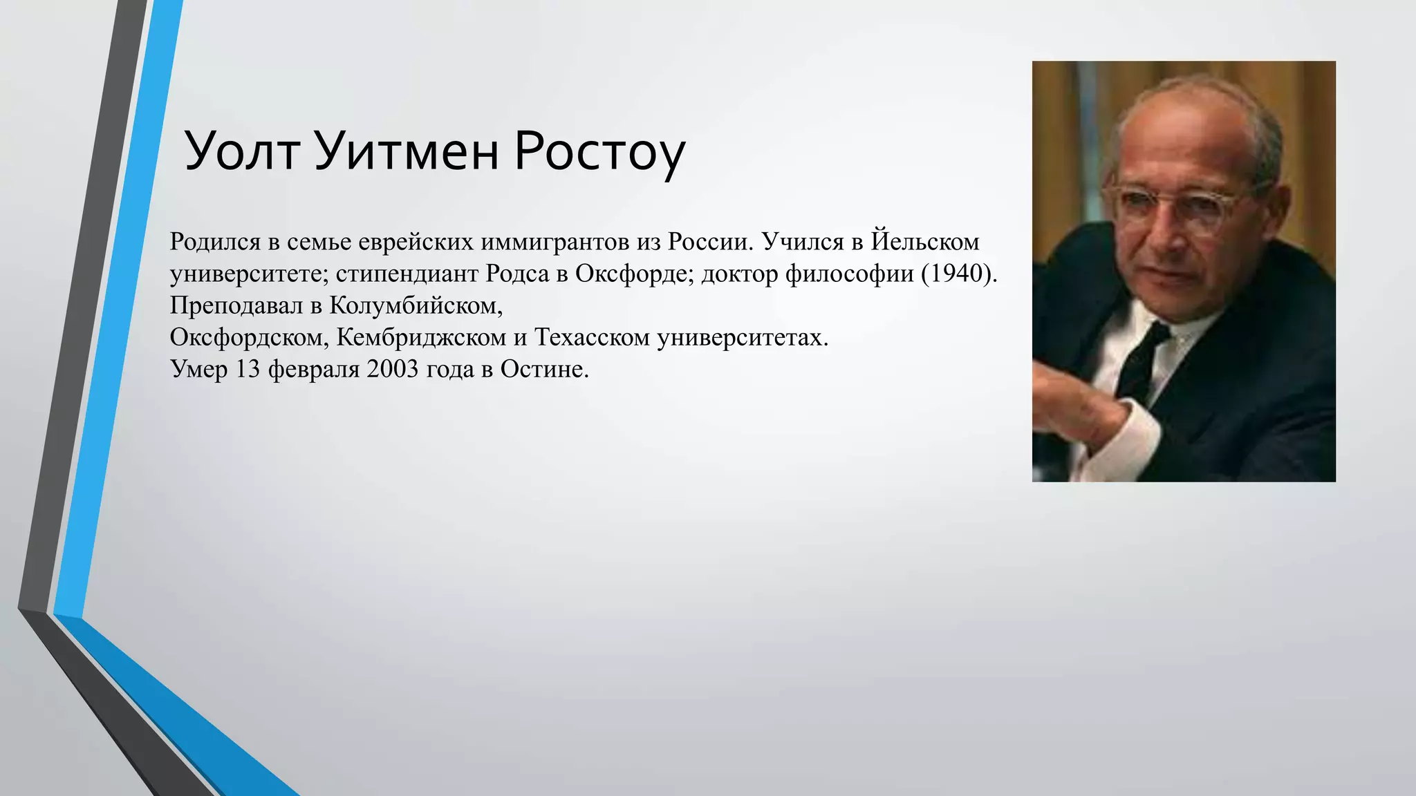 Уолт Уитмен Ростоу
Родился в семье еврейских иммигрантов из России. Учился в Йельском
университете; стипендиант Родса в Оксфорде; доктор философии (1940).
Преподавал в Колумбийском,
Оксфордском, Кембриджском и Техасском университетах.
Умер 13 февраля 2003 года в Остине.
 