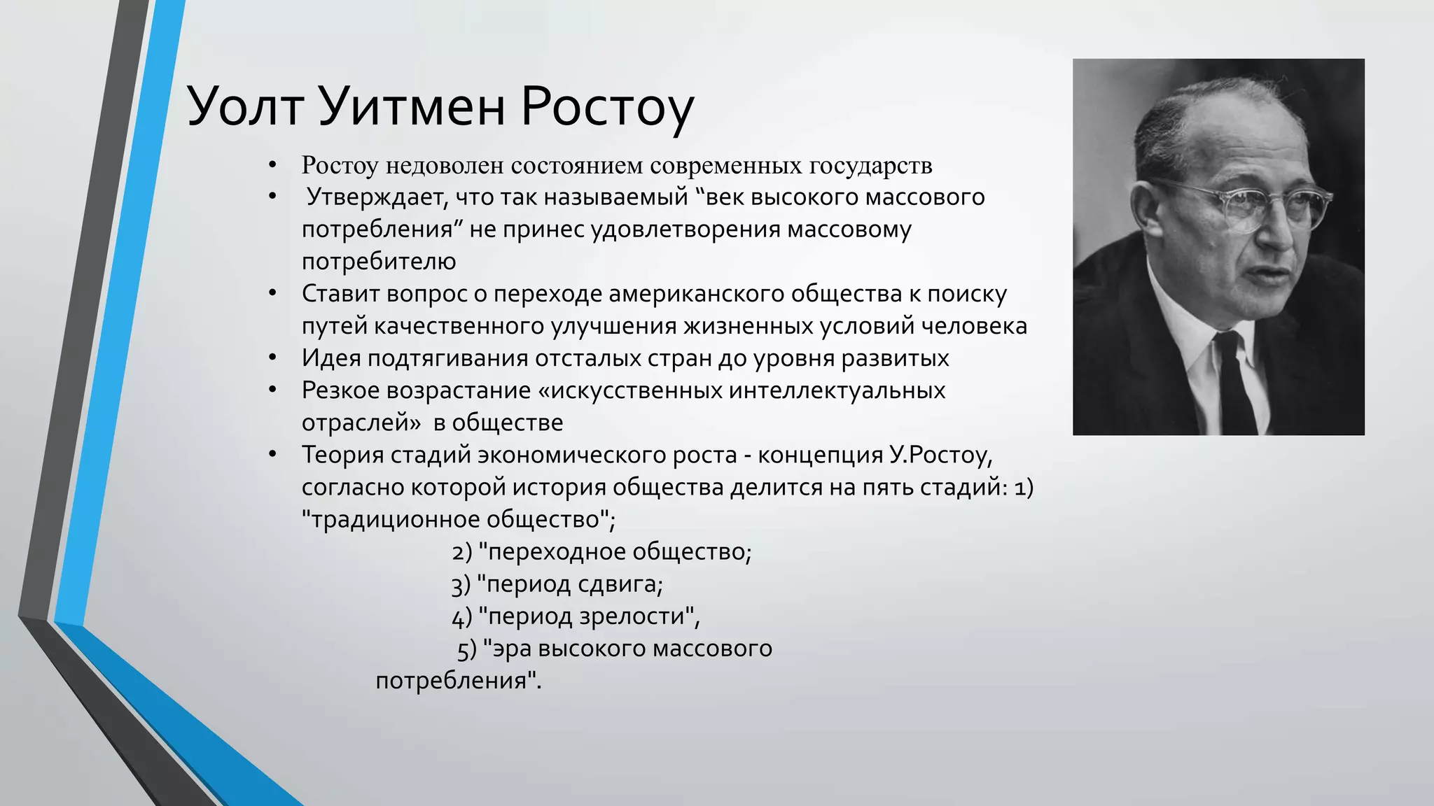 Уолт Уитмен Ростоу
• Ростоу недоволен состоянием современных государств
• Утверждает, что так называемый “век высокого массового
потребления” не принес удовлетворения массовому
потребителю
• Ставит вопрос о переходе американского общества к поиску
путей качественного улучшения жизненных условий человека
• Идея подтягивания отсталых стран до уровня развитых
• Резкое возрастание «искусственных интеллектуальных
отраслей» в обществе
• Теория стадий экономического роста - концепция У.Ростоу,
согласно которой история общества делится на пять стадий: 1)
"традиционное общество";
2) "переходное общество;
3) "период сдвига;
4) "период зрелости",
5) "эра высокого массового
потребления".
 