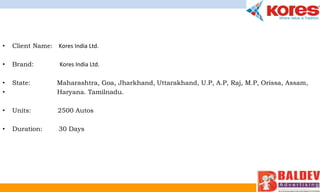 • Client Name: Kores India Ltd.
• Brand: Kores India Ltd.
• State: Maharashtra, Goa, Jharkhand, Uttarakhand, U.P, A.P, Raj, M.P, Orissa, Assam,
• Haryana. Tamilnadu.
• Units: 2500 Autos
• Duration: 30 Days
 