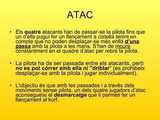 ATAC Els  quatre  atacants han de passar-se la pilota fins que un d’ells pugui fer un llançament a cistella tenint en compte que no poden desplaçar-se més enllà  d’una passa  amb la pilota a les mans. S’han de  moure  constantment en el quadre d’atac per rebre la pilota. La pilota ha de ser passada entre els atacants, però  no es pot córrer amb ella ni "driblar “ (es prohibeix desplaçar-se amb la pilota i jugar individualment). L'objectiu és que amb les passades i a través dels moviments sense pilota, un dels quatre jugadors d’atac aconsegueixi el  desmarcatge  que li permeti fer un llançament al korf. 