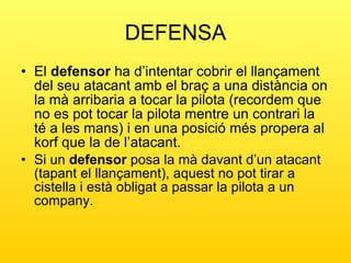 DEFENSA El  defensor  ha d’intentar cobrir el llançament del seu atacant amb el braç a una distància on la mà arribaria a tocar la pilota (recordem que no es pot tocar la pilota mentre un contrari la té a les mans) i en una posició més propera al korf que la de l’atacant. Si un  defensor  posa la mà davant d’un atacant (tapant el llançament), aquest no pot tirar a cistella i està obligat a passar la pilota a un company. 