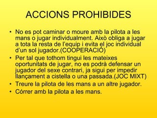 ACCIONS PROHIBIDES No es pot caminar o moure amb la pilota a les mans o jugar individualment. Això obliga a jugar a tota la resta de l’equip i evita el joc individual d’un sol jugador.(COOPERACIÓ) Per tal que tothom tingui les mateixes oportunitats de jugar, no es podrà defensar un jugador del sexe contrari, ja sigui per impedir llançament a cistella o una passada.(JOC MIXT) Treure la pilota de les mans a un altre jugador. Córrer amb la pilota a les mans. 