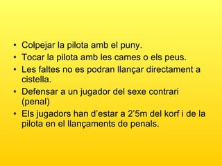 Colpejar la pilota amb el puny. Tocar la pilota amb les cames o els peus. Les faltes no es podran llançar directament a cistella. Defensar a un jugador del sexe contrari (penal) Els jugadors han d’estar a 2’5m del korf i de la pilota en el llançaments de penals. 