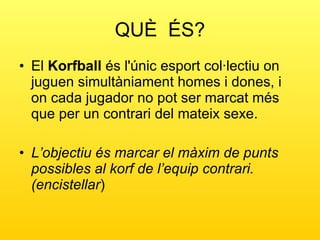 QUÈ  ÉS? El  Korfball  és l'únic esport col·lectiu on juguen simultàniament homes i dones, i on cada jugador no pot ser marcat més que per un contrari del mateix sexe. L’objectiu és marcar el màxim de punts possibles al korf de l’equip contrari.(encistellar )  