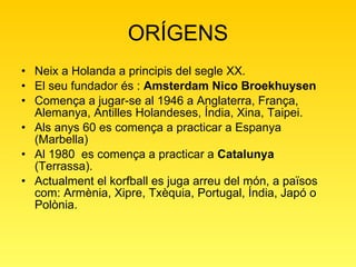 ORÍGENS Neix a Holanda a principis del segle XX. El seu fundador és :  Amsterdam Nico Broekhuysen  Comença a jugar-se al 1946 a Anglaterra, França, Alemanya, Antilles Holandeses, Índia, Xina, Taipei.  Als anys 60 es comença a practicar a Espanya (Marbella)  Al 1980  es comença a practicar a  Catalunya  (Terrassa). Actualment el korfball es juga arreu del món, a països com: Armènia, Xipre, Txèquia, Portugal, Índia, Japó o Polònia. 