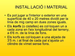 INSTAL.LACIÓ I MATERIAL Es pot jugar a l'interior o exterior en una superfície de 40 x 20 metres dividit per la línia de mig camp en dues zones iguals.  Els  korfs  (o cistelles) es col·loquen un a cada zona en l'eix longitudinal del terreny, a 6'6 m. de la línia de fons.  Els korfs es col·loquen a una alçada de 3'5 m. i al final de cada pal s’ajusta un cilindre de vímet sense fons.  