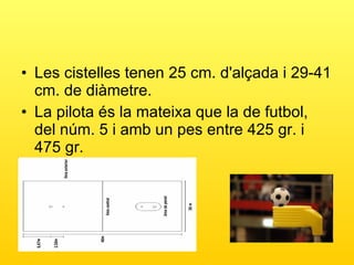 Les cistelles tenen 25 cm. d'alçada i 29-41 cm. de diàmetre.  La pilota és la mateixa que la de futbol, del núm. 5 i amb un pes entre 425 gr. i 475 gr. 