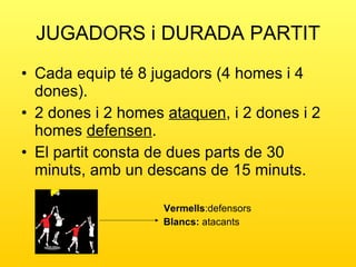 JUGADORS i DURADA PARTIT Cada equip té 8 jugadors (4 homes i 4 dones). 2 dones i 2 homes  ataquen , i 2 dones i 2 homes  defensen . El partit consta de dues parts de 30 minuts, amb un descans de 15 minuts. Vermells :defensors Blancs:  atacants 