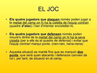 EL JOC Els quatre jugadors que  ataquen  només poden jugar a la  meitat del camp on hi ha la cistella de l'equip contrari  (quadre  d’atac ) i han d'intentar encistellar-hi.  Els quatre jugadors que  defensen  només poden moure's dintre de la  meitat del camp on hi ha la seva cistella  (per a ells és el  quadre de defensa ) i evitar que l'equip contrari marqui punts. (nen-nen, nena-nena) Aquesta situació es manté fins que es marquin  dos punts , que serà quan atacants i defensors canvien de rol i, per tant, de situació en el camp. 