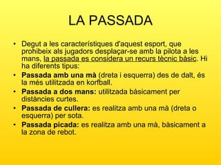 LA PASSADA Degut a les característiques d'aquest esport, que prohibeix als jugadors desplaçar-se amb la pilota a les mans,  la passada es considera un recurs tècnic bàsic . Hi ha diferents tipus: Passada amb una mà  (dreta i esquerra) des de dalt, és la més utilitzada en korfball. Passada a dos mans:  utilitzada bàsicament per distàncies curtes. Passada de cullera:  es realitza amb una mà (dreta o esquerra) per sota. Passada picada:  es realitza amb una mà, bàsicament a la zona de rebot. 
