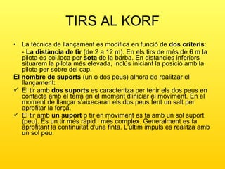 TIRS AL KORF La tècnica de llançament es modifica en funció de  dos criteris : -  La distància de tir  (de 2 a 12 m). En els tirs de més de 6 m la pilota es col.loca per  sota  de la barba. En distancies inferiors situarem la pilota més elevada, inclús iniciant la posició amb la pilota per sobre del cap.  El nombre de suports  (un o dos peus) alhora de realitzar el llançament: El tir amb  dos suports  es caracteritza per tenir els dos peus en contacte amb el terra en el moment d'iniciar el moviment. En el moment de llançar s'aixecaran els dos peus fent un salt per aprofitar la força. El tir amb  un suport  o tir en moviment es fa amb un sol suport (peu). És un tir més ràpid i més complex. Generalment es fa aprofitant la continuïtat d'una finta. L'últim impuls es realitza amb un sol peu. 