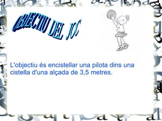 - Cistelles : A cada pal s’acobla un cilindre de vímet sense fons. Les cistelles tenen una alçada de 25 cm i de diàmetre midaran entre 29 i 41 cm. - Pilota : la pilota que s’utilitzarà ha de ser del número 5, i amb un pes d’entre 425 i 475 gr. MATERIAL NECESSARI 