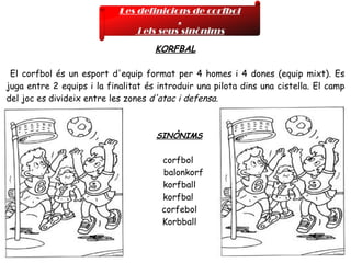 KORFBAL El corfbol és un esport d'equip format per 4 homes i 4 dones (equip mixt). Es juga entre 2 equips i la finalitat és introduir una pilota dins una cistella. El camp del joc es divideix entre les zones  d'atac i defensa. SINÒNIMS corfbol  balonkorf  korfball  korfbal  corfebol  Korbball  Les definicions de corfbol , i els seus sinònims 